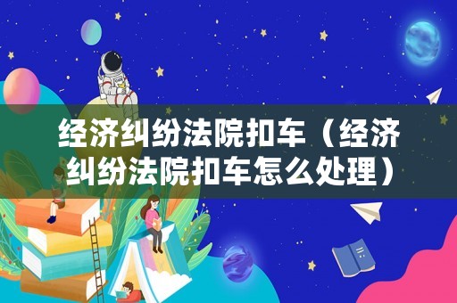 經濟糾紛法院扣車（經濟糾紛法院扣車怎么處理）