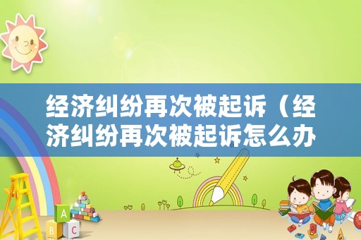 經(jīng)濟糾紛再次被起訴（經(jīng)濟糾紛再次被起訴怎么辦）