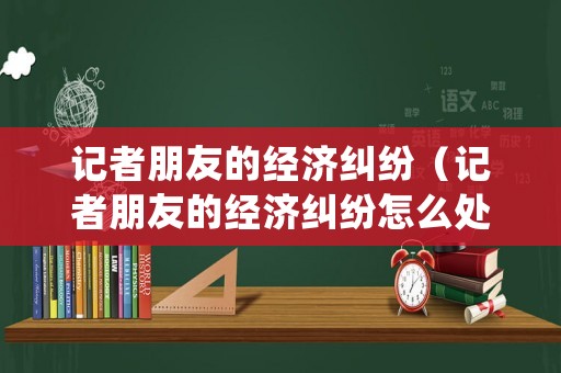 記者朋友的經濟糾紛（記者朋友的經濟糾紛怎么處理）