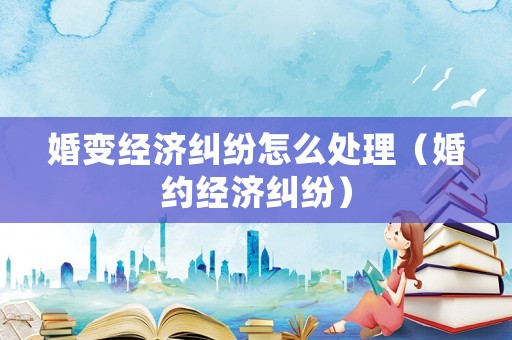 婚變經濟糾紛怎么處理（婚約經濟糾紛）