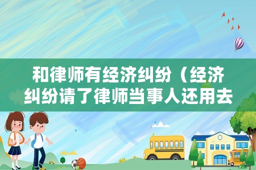 和律師有經濟糾紛（經濟糾紛請了律師當事人還用去嗎）