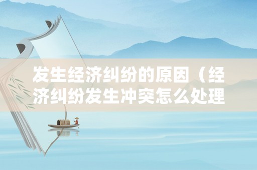 發生經濟糾紛的原因（經濟糾紛發生沖突怎么處理）