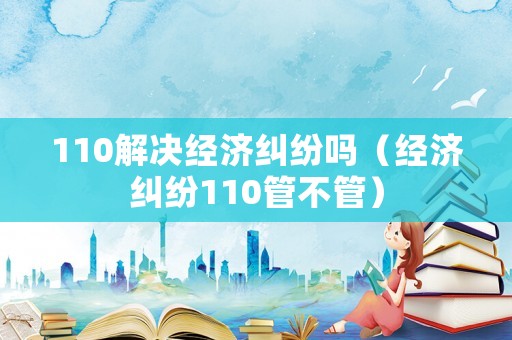 110解決經(jīng)濟糾紛嗎（經(jīng)濟糾紛110管不管）