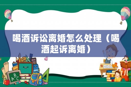 喝酒訴訟離婚怎么處理（喝酒起訴離婚）