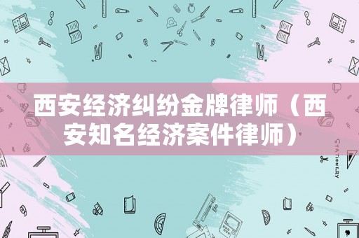 西安經(jīng)濟(jì)糾紛金牌律師（西安知名經(jīng)濟(jì)案件律師）