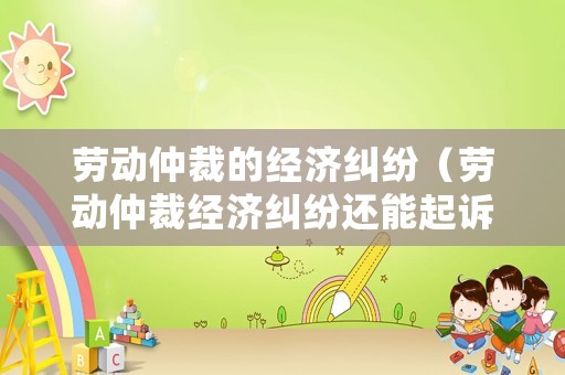 勞動仲裁的經濟糾紛（勞動仲裁經濟糾紛還能起訴嗎）