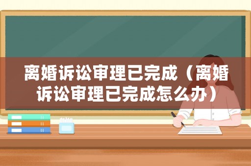 離婚訴訟審理已完成（離婚訴訟審理已完成怎么辦）