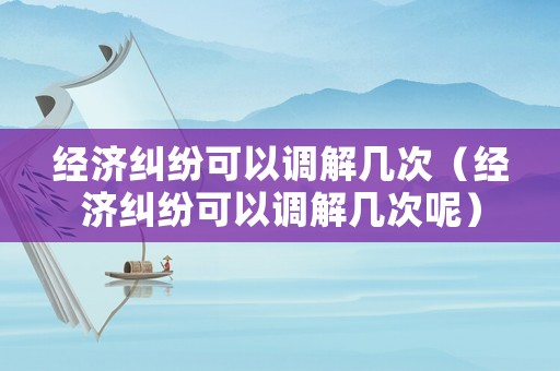 經(jīng)濟(jì)糾紛可以調(diào)解幾次（經(jīng)濟(jì)糾紛可以調(diào)解幾次呢）