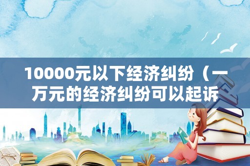 10000元以下經濟糾紛（一萬元的經濟糾紛可以起訴嗎）