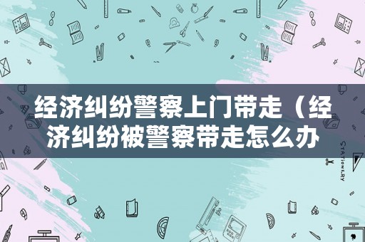 經濟糾紛警察上門帶走（經濟糾紛被警察帶走怎么辦）