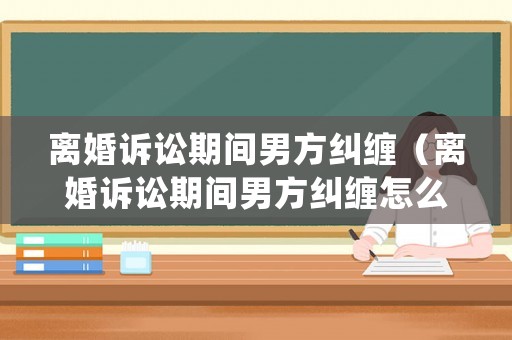 離婚訴訟期間男方糾纏（離婚訴訟期間男方糾纏怎么處理）