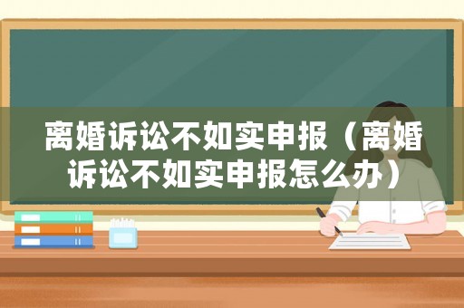 離婚訴訟不如實(shí)申報(bào)（離婚訴訟不如實(shí)申報(bào)怎么辦）