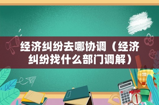 經濟糾紛去哪協調（經濟糾紛找什么部門調解）