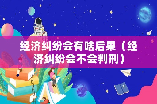 經(jīng)濟糾紛會有啥后果（經(jīng)濟糾紛會不會判刑）