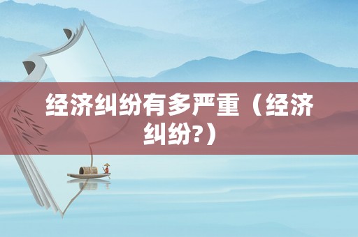 經(jīng)濟(jì)糾紛有多嚴(yán)重（經(jīng)濟(jì)糾紛?）