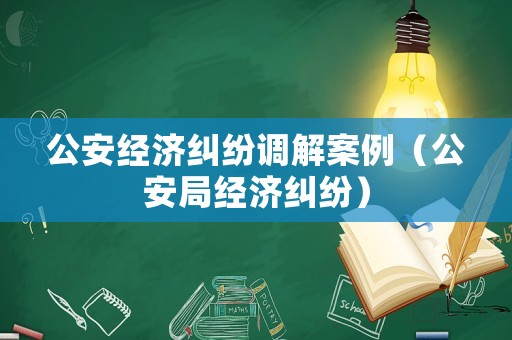 公安經(jīng)濟(jì)糾紛調(diào)解案例（公安局經(jīng)濟(jì)糾紛）