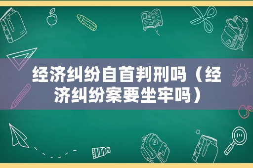 經(jīng)濟糾紛自首判刑嗎（經(jīng)濟糾紛案要坐牢嗎）