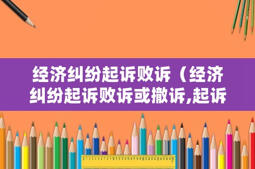 經(jīng)濟糾紛起訴敗訴（經(jīng)濟糾紛起訴敗訴或撤訴,起訴費退還嗎）