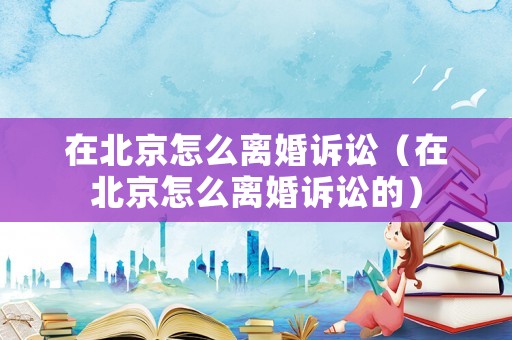 在北京怎么離婚訴訟（在北京怎么離婚訴訟的）