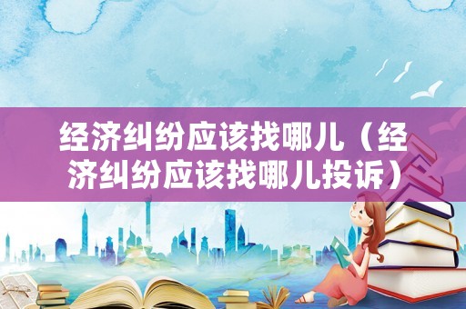 經濟糾紛應該找哪兒（經濟糾紛應該找哪兒投訴）
