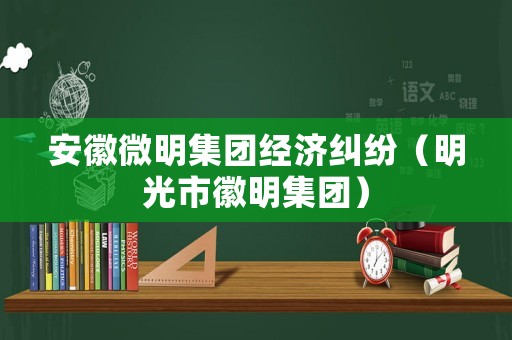 安徽微明集團經(jīng)濟糾紛（明光市徽明集團）