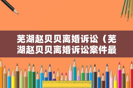 蕪湖趙貝貝離婚訴訟（蕪湖趙貝貝離婚訴訟案件最新）