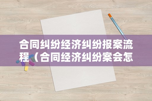 合同糾紛經濟糾紛報案流程（合同經濟糾紛案會怎么處理）