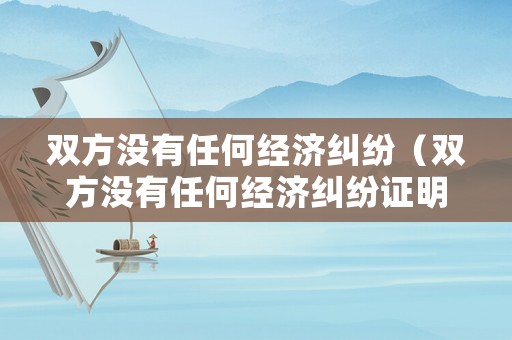 雙方?jīng)]有任何經(jīng)濟糾紛（雙方?jīng)]有任何經(jīng)濟糾紛證明今日起生效時間點節(jié)點）
