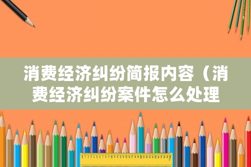 消費經濟糾紛簡報內容（消費經濟糾紛案件怎么處理）