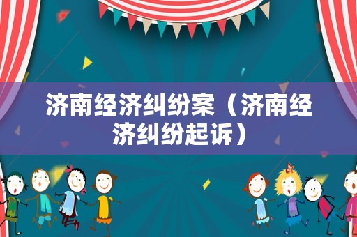 濟南經(jīng)濟糾紛案（濟南經(jīng)濟糾紛起訴）