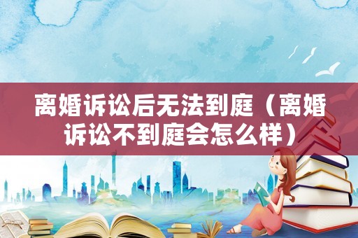 離婚訴訟后無法到庭（離婚訴訟不到庭會怎么樣）