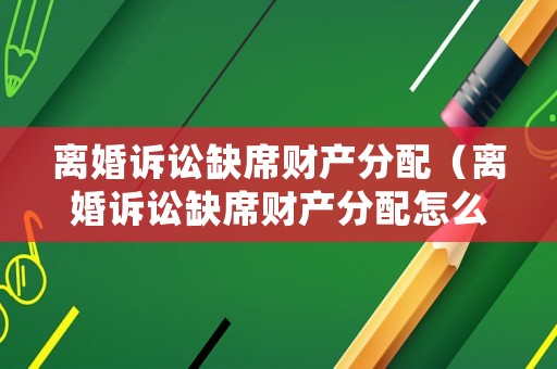 離婚訴訟缺席財產(chǎn)分配（離婚訴訟缺席財產(chǎn)分配怎么處理）
