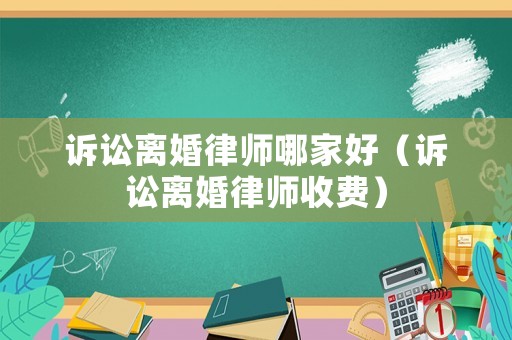 訴訟離婚律師哪家好（訴訟離婚律師收費）