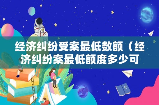 經(jīng)濟(jì)糾紛受案最低數(shù)額（經(jīng)濟(jì)糾紛案最低額度多少可以立案?）