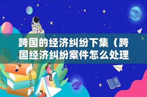 跨國的經(jīng)濟糾紛下集（跨國經(jīng)濟糾紛案件怎么處理）