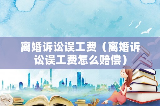 離婚訴訟誤工費（離婚訴訟誤工費怎么賠償）