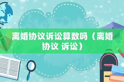 離婚協(xié)議訴訟算數(shù)嗎（離婚協(xié)議 訴訟）