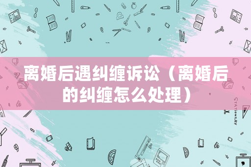 離婚后遇糾纏訴訟（離婚后的糾纏怎么處理）