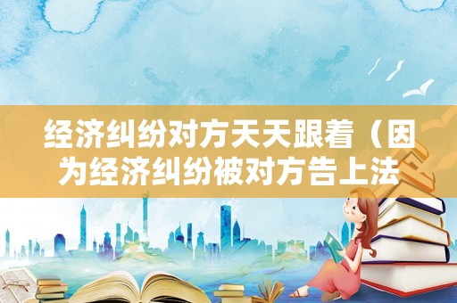 經濟糾紛對方天天跟著（因為經濟糾紛被對方告上法庭）