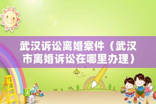 武漢訴訟離婚案件（武漢市離婚訴訟在哪里辦理）