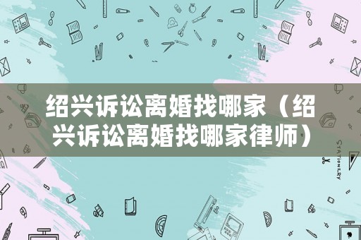 紹興訴訟離婚找哪家（紹興訴訟離婚找哪家律師）
