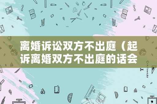 離婚訴訟雙方不出庭（起訴離婚雙方不出庭的話會怎樣?）