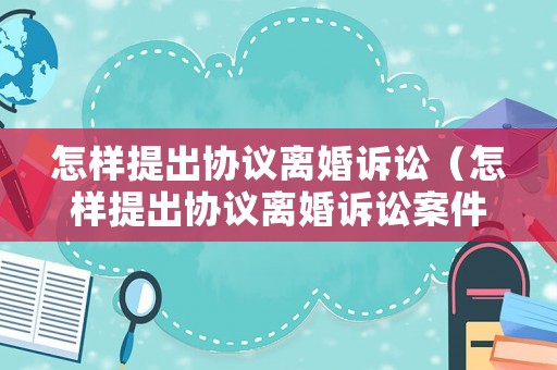 怎樣提出協(xié)議離婚訴訟（怎樣提出協(xié)議離婚訴訟案件）