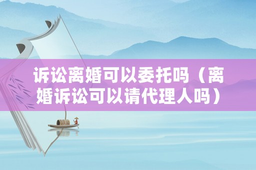 訴訟離婚可以委托嗎（離婚訴訟可以請代理人嗎）