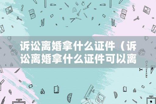訴訟離婚拿什么證件（訴訟離婚拿什么證件可以離婚）