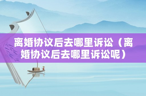 離婚協(xié)議后去哪里訴訟（離婚協(xié)議后去哪里訴訟呢）