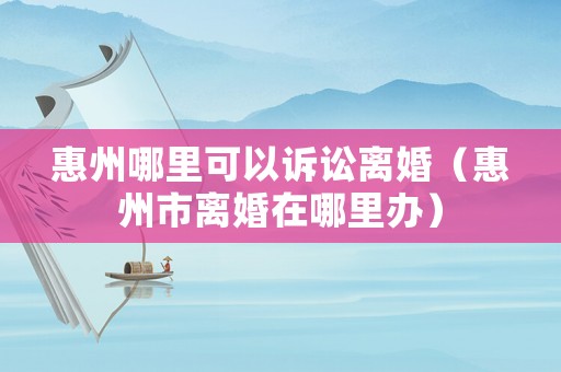 惠州哪里可以訴訟離婚（惠州市離婚在哪里辦）