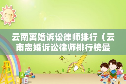 云南離婚訴訟律師排行（云南離婚訴訟律師排行榜最新）