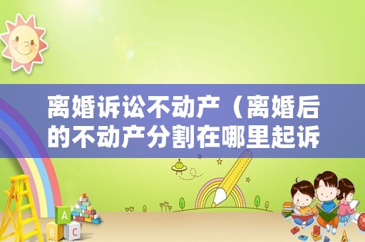 離婚訴訟不動產（離婚后的不動產分割在哪里起訴）