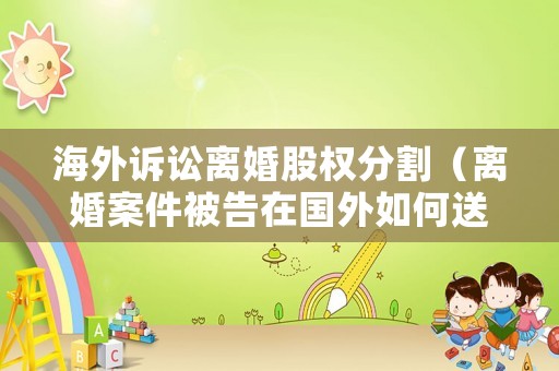 海外訴訟離婚股權(quán)分割（離婚案件被告在國外如何送達(dá)手續(xù)）